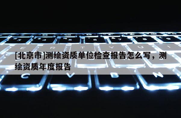 [北京市]測繪資質單位檢查報告怎么寫，測繪資質年度報告