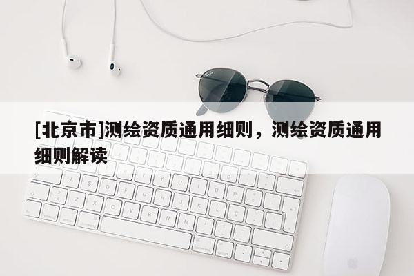 [北京市]測繪資質通用細則，測繪資質通用細則解讀