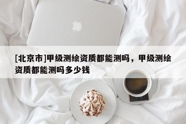 [北京市]甲級測繪資質都能測嗎，甲級測繪資質都能測嗎多少錢