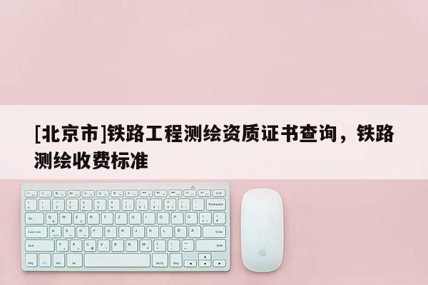 [北京市]鐵路工程測繪資質證書查詢，鐵路測繪收費標準