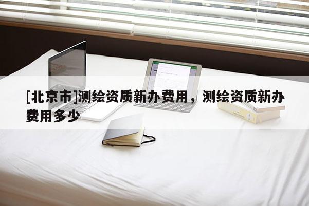 [北京市]測(cè)繪資質(zhì)新辦費(fèi)用，測(cè)繪資質(zhì)新辦費(fèi)用多少