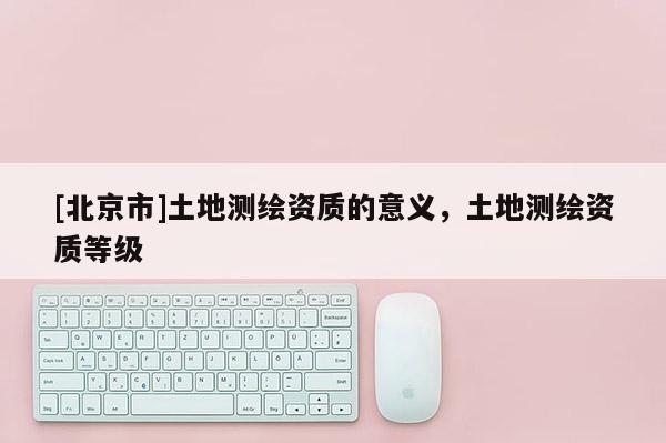 [北京市]土地測繪資質的意義，土地測繪資質等級