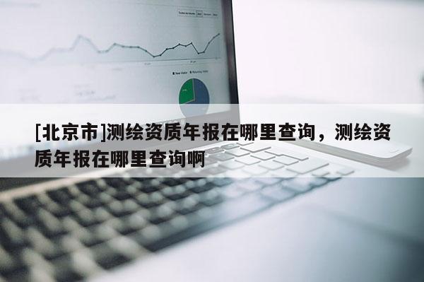 [北京市]測繪資質年報在哪里查詢，測繪資質年報在哪里查詢啊