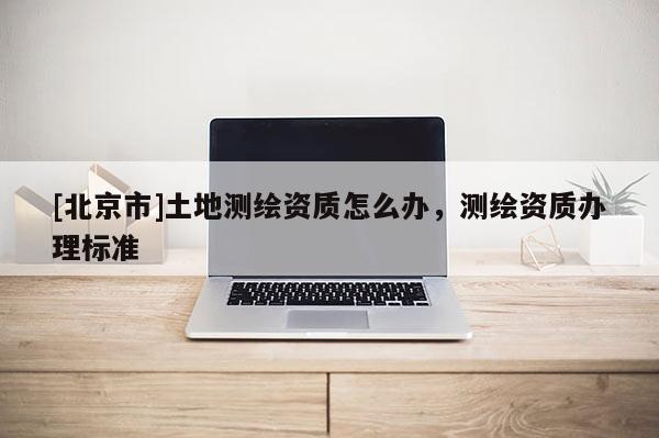 [北京市]土地測繪資質怎么辦，測繪資質辦理標準