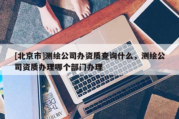 [北京市]測繪公司辦資質查詢什么，測繪公司資質辦理哪個部門辦理