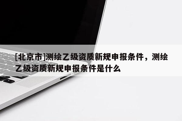 [北京市]測(cè)繪乙級(jí)資質(zhì)新規(guī)申報(bào)條件，測(cè)繪乙級(jí)資質(zhì)新規(guī)申報(bào)條件是什么