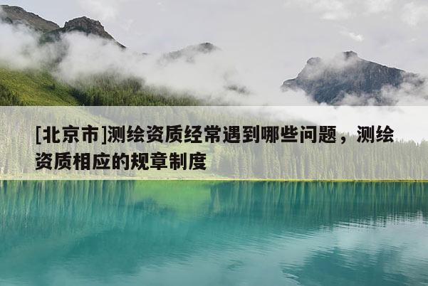[北京市]測繪資質經常遇到哪些問題，測繪資質相應的規章制度