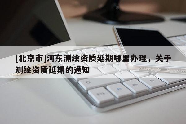 [北京市]河東測繪資質延期哪里辦理，關于測繪資質延期的通知