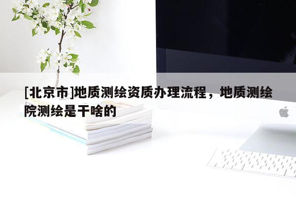 [北京市]地質測繪資質辦理流程，地質測繪院測繪是干啥的