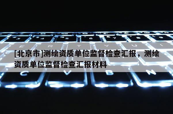 [北京市]測繪資質(zhì)單位監(jiān)督檢查匯報，測繪資質(zhì)單位監(jiān)督檢查匯報材料