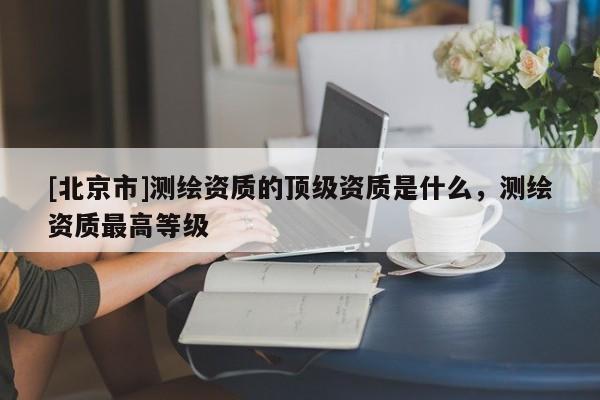[北京市]測(cè)繪資質(zhì)的頂級(jí)資質(zhì)是什么，測(cè)繪資質(zhì)最高等級(jí)