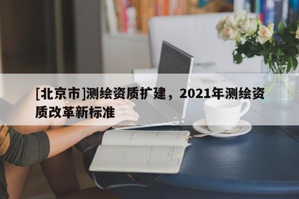 [北京市]測繪資質擴建，2021年測繪資質改革新標準