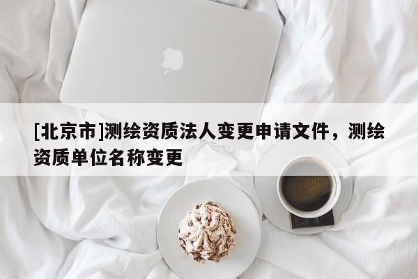 [北京市]測(cè)繪資質(zhì)法人變更申請(qǐng)文件，測(cè)繪資質(zhì)單位名稱變更
