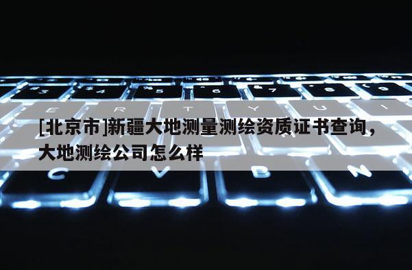 [北京市]新疆大地測量測繪資質證書查詢，大地測繪公司怎么樣