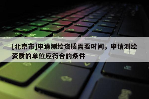 [北京市]申請測繪資質(zhì)需要時間，申請測繪資質(zhì)的單位應(yīng)符合的條件