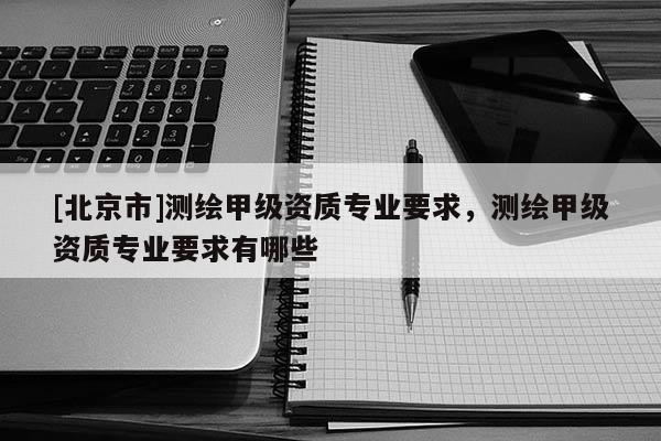 [北京市]測繪甲級資質專業要求，測繪甲級資質專業要求有哪些