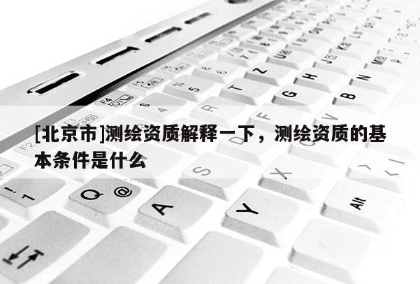 [北京市]測繪資質(zhì)解釋一下，測繪資質(zhì)的基本條件是什么