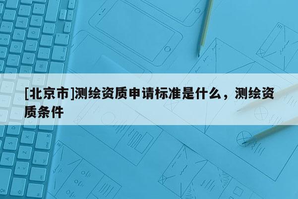 [北京市]測繪資質申請標準是什么，測繪資質條件