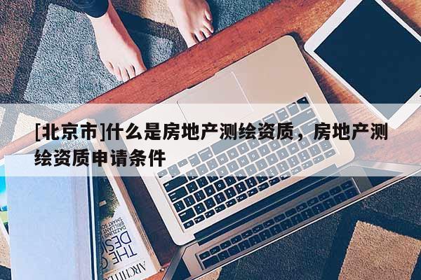[北京市]什么是房地產測繪資質，房地產測繪資質申請條件