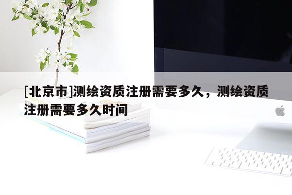 [北京市]測繪資質注冊需要多久，測繪資質注冊需要多久時間