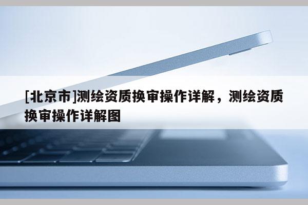 [北京市]測繪資質(zhì)換審操作詳解，測繪資質(zhì)換審操作詳解圖