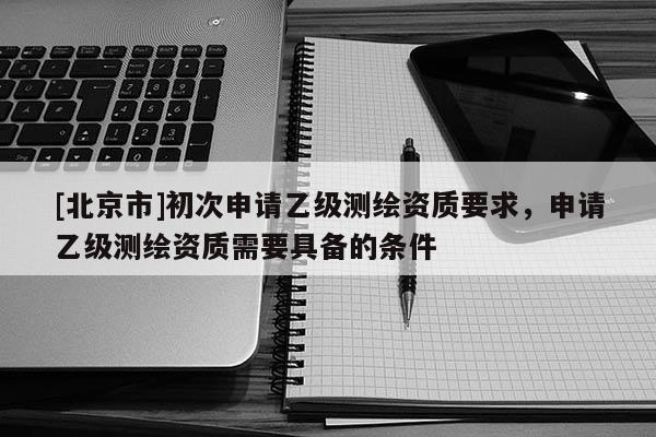 [北京市]初次申請乙級測繪資質要求，申請乙級測繪資質需要具備的條件