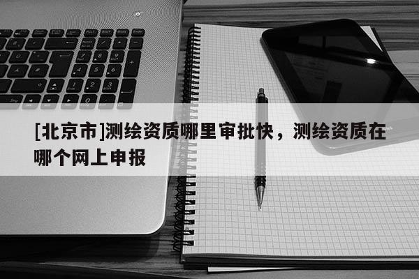 [北京市]測繪資質哪里審批快，測繪資質在哪個網上申報