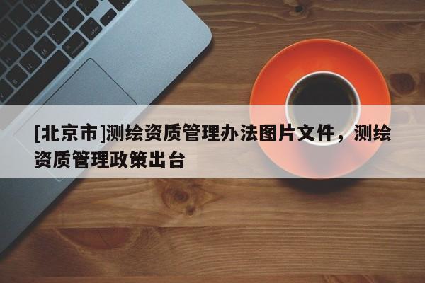 [北京市]測繪資質管理辦法圖片文件，測繪資質管理政策出臺