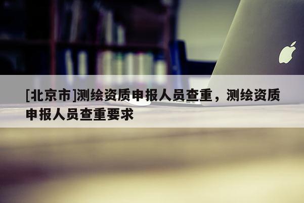 [北京市]測繪資質申報人員查重，測繪資質申報人員查重要求