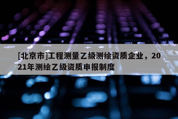 [北京市]工程測量乙級測繪資質企業，2021年測繪乙級資質申報制度
