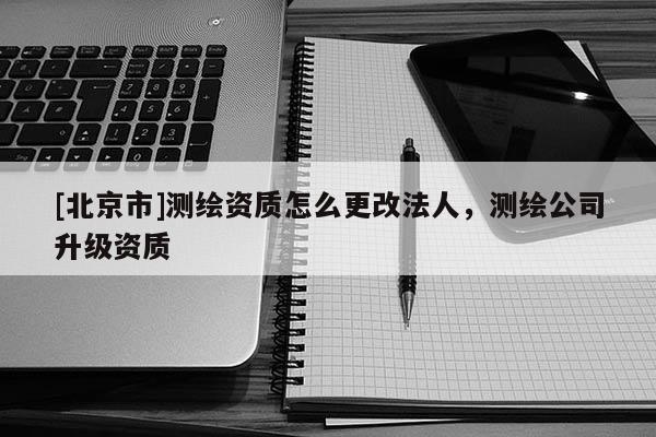 [北京市]測繪資質怎么更改法人，測繪公司升級資質
