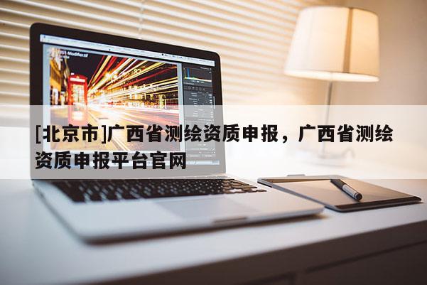 [北京市]廣西省測繪資質申報，廣西省測繪資質申報平臺官網