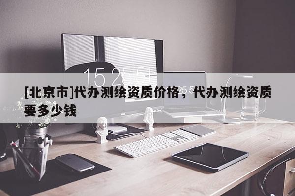 [北京市]代辦測(cè)繪資質(zhì)價(jià)格，代辦測(cè)繪資質(zhì)要多少錢