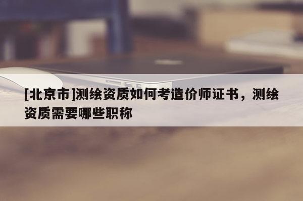 [北京市]測繪資質如何考造價師證書，測繪資質需要哪些職稱