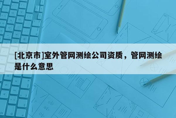 [北京市]室外管網(wǎng)測繪公司資質(zhì)，管網(wǎng)測繪是什么意思