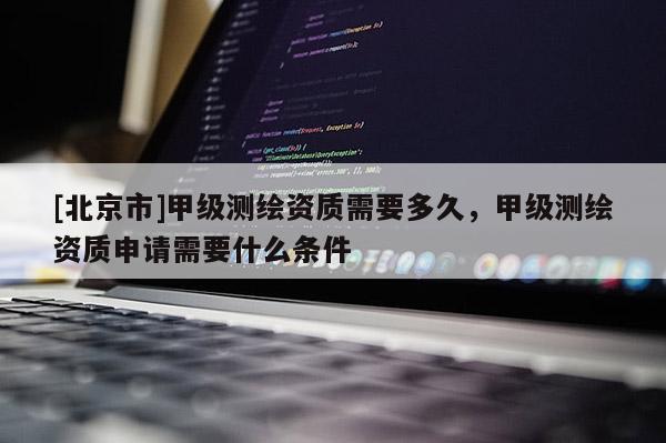 [北京市]甲級測繪資質需要多久，甲級測繪資質申請需要什么條件