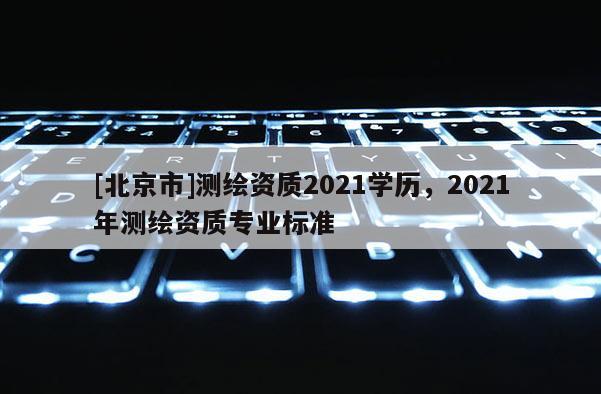 [北京市]測繪資質2021學歷，2021年測繪資質專業標準