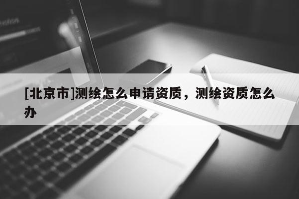 [北京市]測繪怎么申請資質(zhì)，測繪資質(zhì)怎么辦