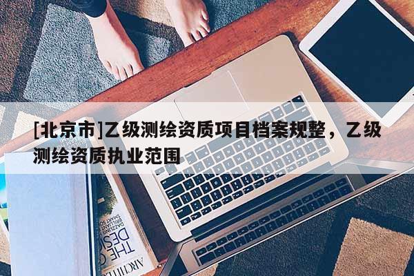 [北京市]乙級測繪資質(zhì)項(xiàng)目檔案規(guī)整，乙級測繪資質(zhì)執(zhí)業(yè)范圍
