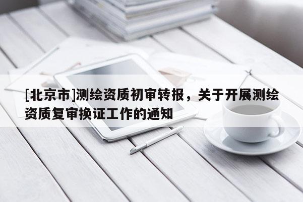 [北京市]測繪資質初審轉報，關于開展測繪資質復審換證工作的通知