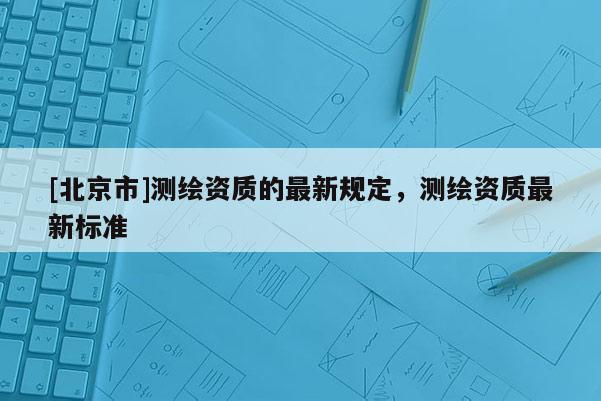 [北京市]測繪資質的最新規定，測繪資質最新標準