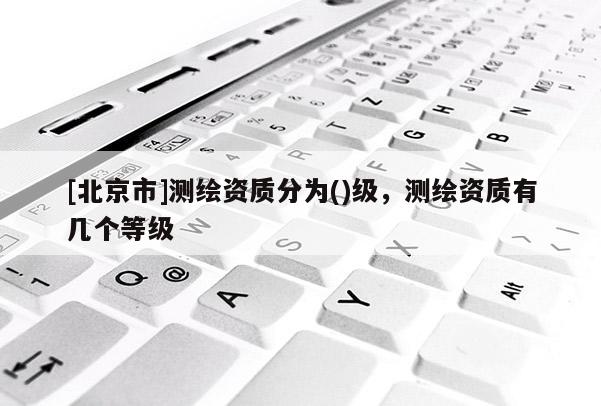 [北京市]測繪資質分為()級，測繪資質有幾個等級