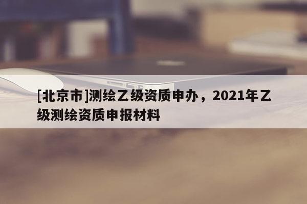 [北京市]測繪乙級資質申辦，2021年乙級測繪資質申報材料
