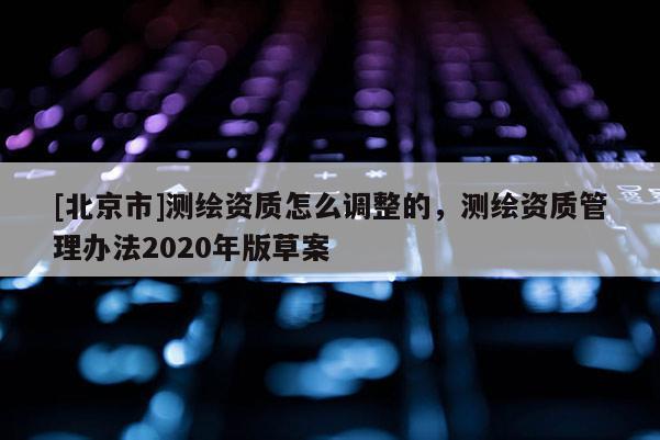 [北京市]測繪資質(zhì)怎么調(diào)整的，測繪資質(zhì)管理辦法2020年版草案