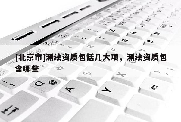 [北京市]測繪資質包括幾大項，測繪資質包含哪些