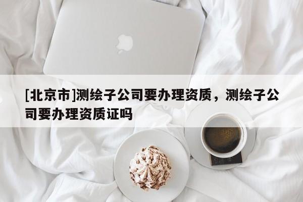 [北京市]測繪子公司要辦理資質(zhì)，測繪子公司要辦理資質(zhì)證嗎
