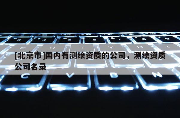 [北京市]國內有測繪資質的公司，測繪資質公司名錄