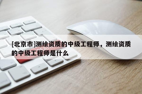 [北京市]測繪資質(zhì)的中級(jí)工程師，測繪資質(zhì)的中級(jí)工程師是什么