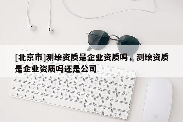 [北京市]測繪資質是企業資質嗎，測繪資質是企業資質嗎還是公司