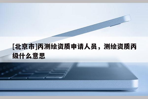 [北京市]丙測繪資質(zhì)申請人員，測繪資質(zhì)丙級什么意思